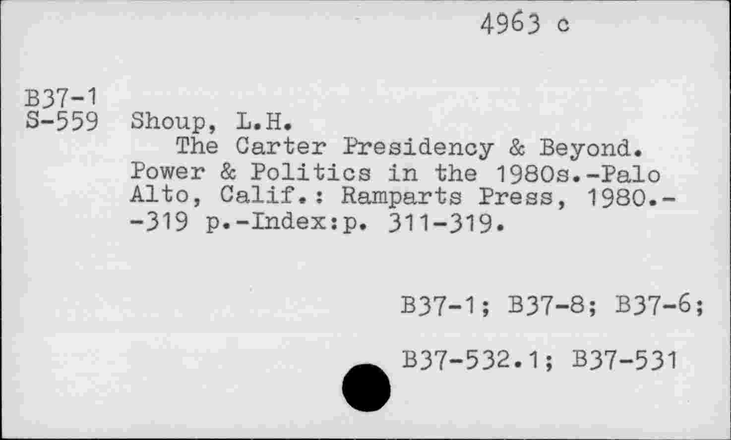 ﻿4963 c
B37-1
S-559 Shoup, L.H.
The Carter Presidency & Beyond. Power & Politics in the 1980s.-Palo Alto, Calif.: Ramparts Press, 1980.--319 p.-Index:p. 311-319.
B37-1; B37-8; B37-6;
B37-532.1; B37-531